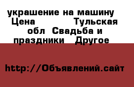 украшение на машину › Цена ­ 5 000 - Тульская обл. Свадьба и праздники » Другое   